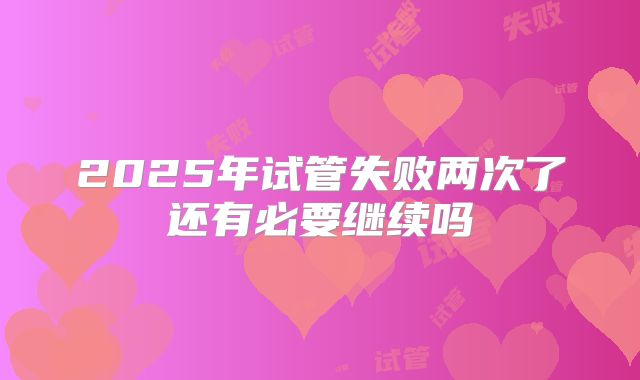 2025年试管失败两次了还有必要继续吗