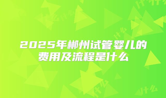 2025年郴州试管婴儿的费用及流程是什么