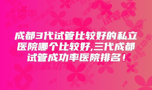 成都3代试管比较好的私立医院哪个比较好,三代成都试管成功率医院排名！