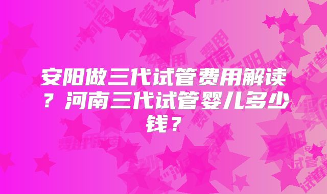 安阳做三代试管费用解读？河南三代试管婴儿多少钱？