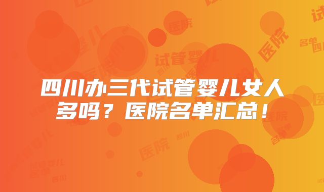 四川办三代试管婴儿女人多吗?医院名单汇总!