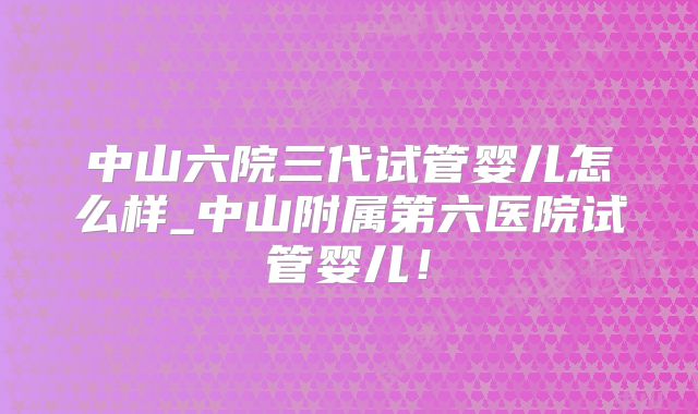 中山六院三代试管婴儿怎么样_中山附属第六医院试管婴儿！