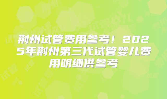 荆州试管费用参考！2025年荆州第三代试管婴儿费用明细供参考