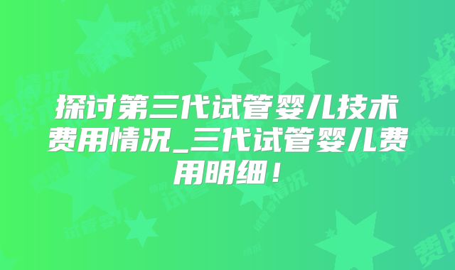 探讨第三代试管婴儿技术费用情况_三代试管婴儿费用明细！