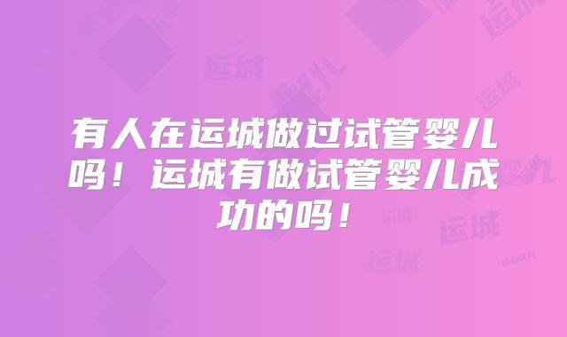 有人在运城做过试管婴儿吗!运城有做试管婴儿成功的吗!