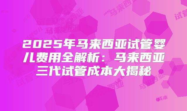 2025年马来西亚试管婴儿费用全解析:马来西亚三代试管成本大揭秘