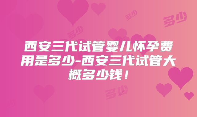 西安三代试管婴儿怀孕费用是多少-西安三代试管大概多少钱！