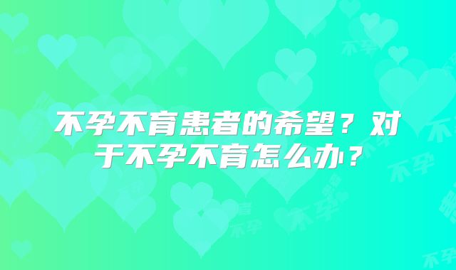 不孕不育患者的希望？对于不孕不育怎么办？