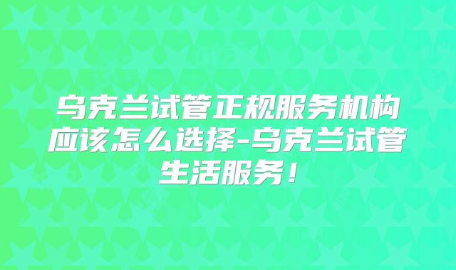 乌克兰试管正规服务机构应该怎么选择-乌克兰试管生活服务!