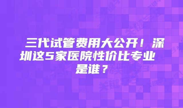 三代试管费用大公开!深圳这5家医院性价比专业 是谁?
