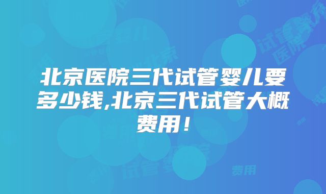 北京医院三代试管婴儿要多少钱,北京三代试管大概费用！