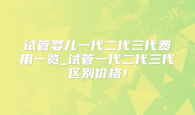 试管婴儿一代二代三代费用一览_试管一代二代三代区别价格!