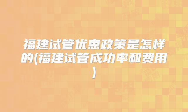 福建试管优惠政策是怎样的(福建试管成功率和费用)