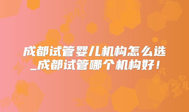 成都试管婴儿机构怎么选_成都试管哪个机构好！