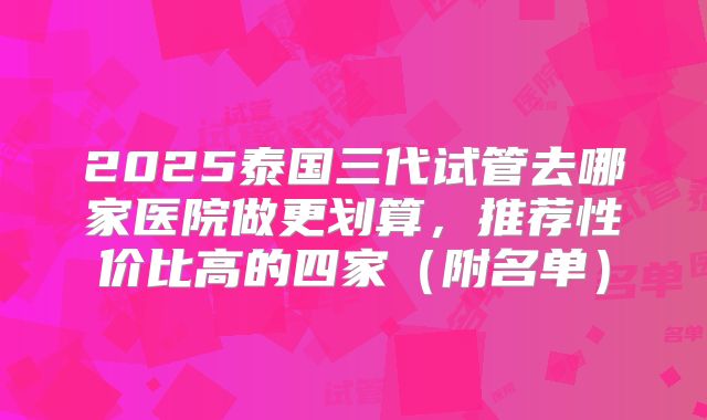 2025泰国三代试管去哪家医院做更划算，推荐性价比高的四家（附名单）