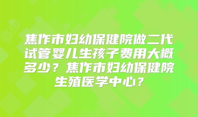 焦作市妇幼保健院做二代试管婴儿生孩子费用大概多少？焦作市妇幼保健院生殖医学中心？