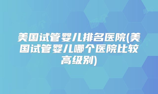 美国试管婴儿排名医院(美国试管婴儿哪个医院比较高级别)