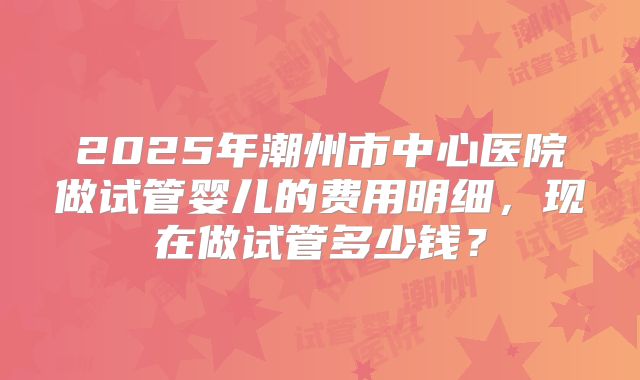 2025年潮州市中心医院做试管婴儿的费用明细,现在做试管多少钱?