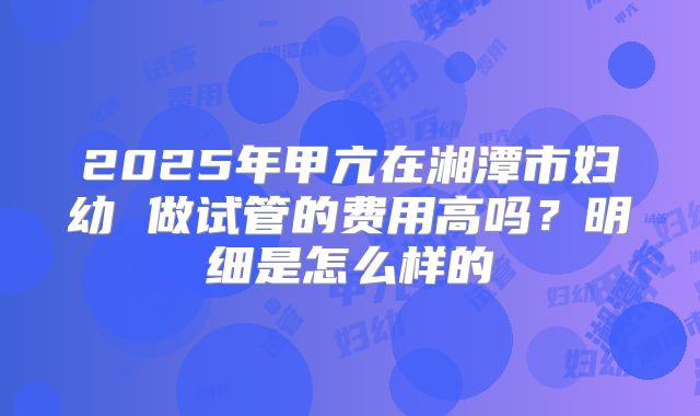 2025年甲亢在湘潭市妇幼 做试管的费用高吗？明细是怎么样的