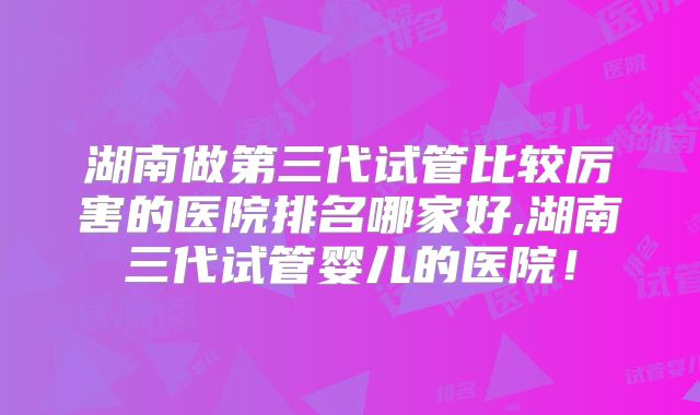 湖南做第三代试管比较厉害的医院排名哪家好,湖南三代试管婴儿的医院!