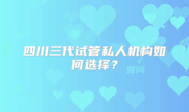 四川三代试管私人机构如何选择？