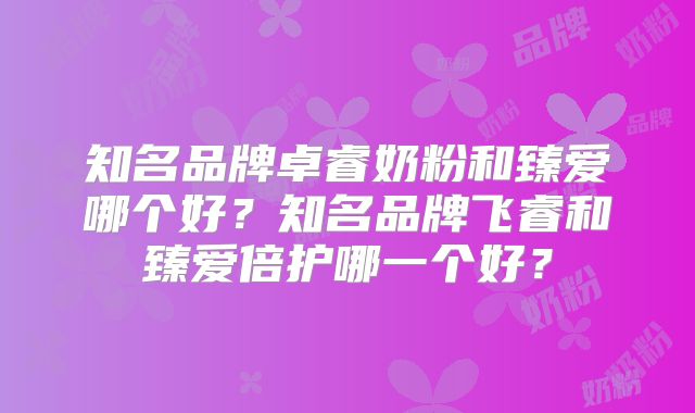 知名品牌卓睿奶粉和臻爱哪个好？知名品牌飞睿和臻爱倍护哪一个好？