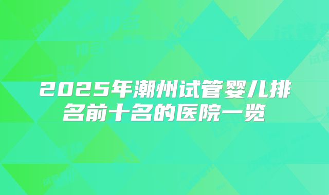 2025年潮州试管婴儿排名前十名的医院一览