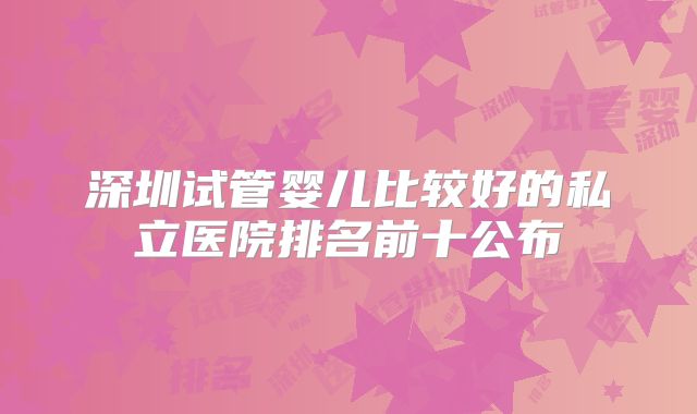 深圳试管婴儿比较好的私立医院排名前十公布