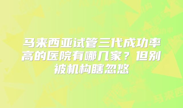马来西亚试管三代成功率高的医院有哪几家?但别被机构瞎忽悠