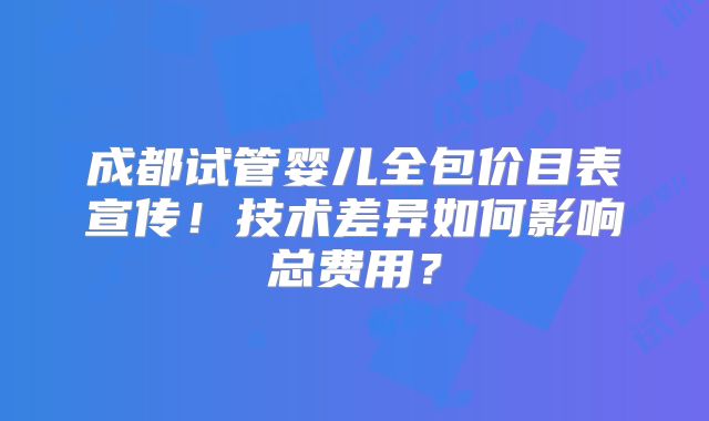 成都试管婴儿全包价目表宣传！技术差异如何影响总费用？