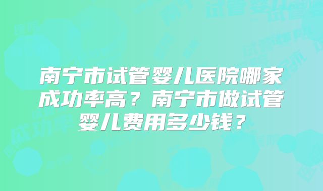 南宁市试管婴儿医院哪家成功率高？南宁市做试管婴儿费用多少钱？
