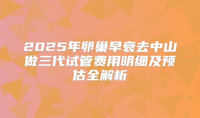 2025年卵巢早衰去中山做三代试管费用明细及预估全解析