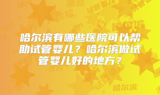 哈尔滨有哪些医院可以帮助试管婴儿？哈尔滨做试管婴儿好的地方？