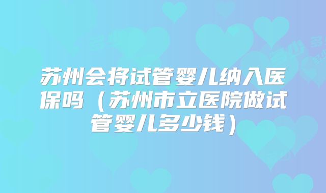 苏州会将试管婴儿纳入医保吗（苏州市立医院做试管婴儿多少钱）