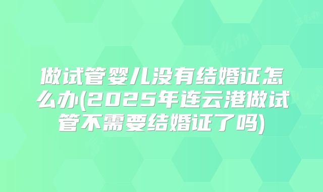 做试管婴儿没有结婚证怎么办(2025年连云港做试管不需要结婚证了吗)