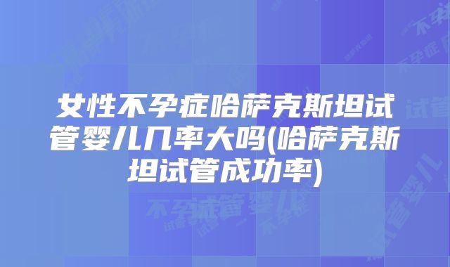 女性不孕症哈萨克斯坦试管婴儿几率大吗(哈萨克斯坦试管成功率)
