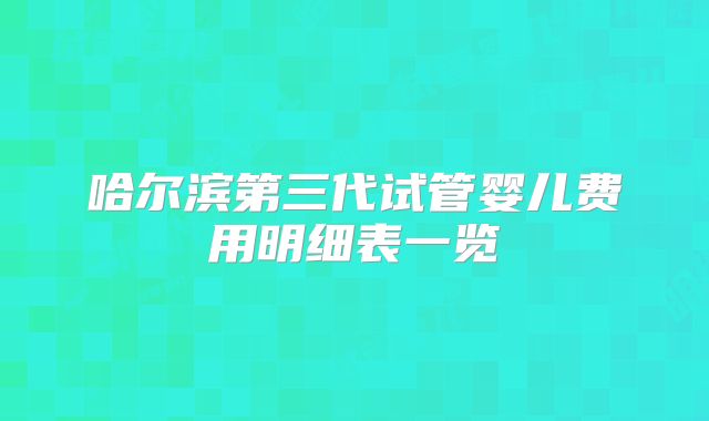 哈尔滨第三代试管婴儿费用明细表一览