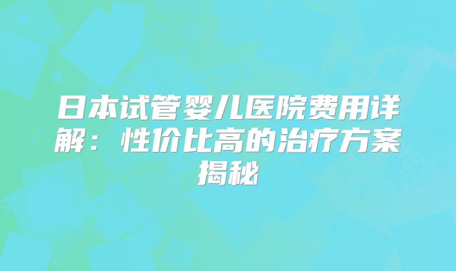 日本试管婴儿医院费用详解：性价比高的治疗方案揭秘