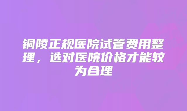 铜陵正规医院试管费用整理，选对医院价格才能较为合理