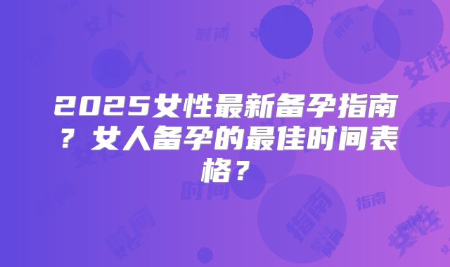 2025女性最新备孕指南？女人备孕的最佳时间表格？