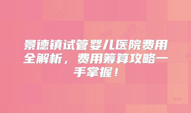 景德镇试管婴儿医院费用全解析，费用筹算攻略一手掌握！