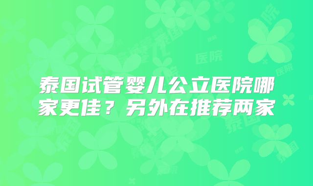 泰国试管婴儿公立医院哪家更佳？另外在推荐两家