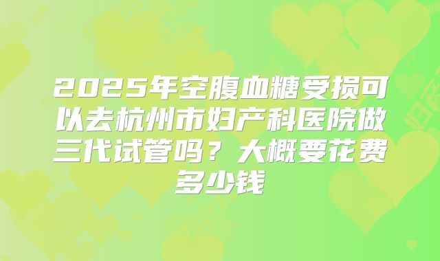 2025年空腹血糖受损可以去杭州市妇产科医院做三代试管吗？大概要花费多少钱