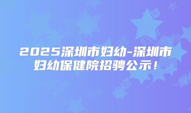 2025深圳市妇幼-深圳市妇幼保健院招骋公示！