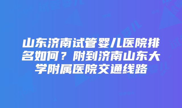 山东济南试管婴儿医院排名如何？附到济南山东大学附属医院交通线路