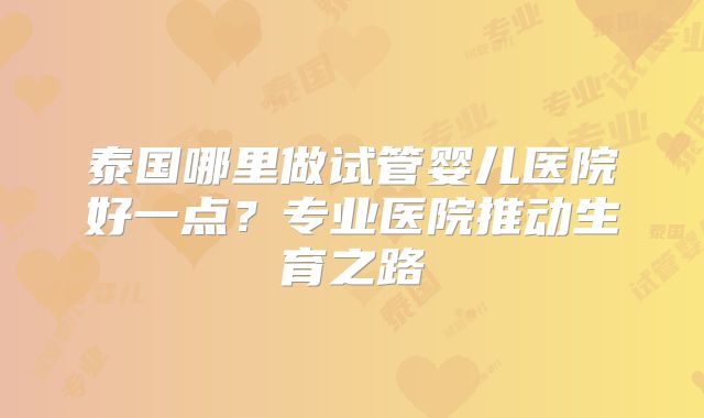 泰国哪里做试管婴儿医院好一点？专业医院推动生育之路