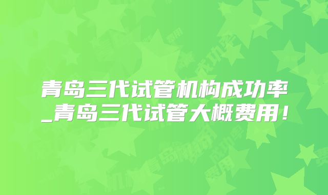 青岛三代试管机构成功率_青岛三代试管大概费用！