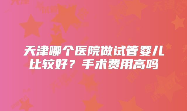 天津哪个医院做试管婴儿比较好？手术费用高吗