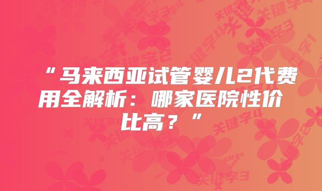“马来西亚试管婴儿2代费用全解析:哪家医院性价比高?”