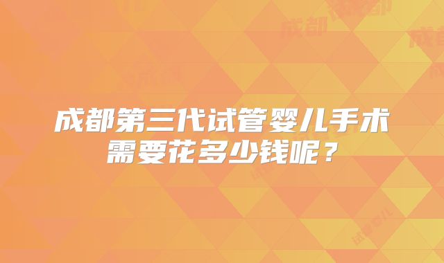 成都第三代试管婴儿手术需要花多少钱呢？